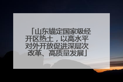 山东锚定国家级经开区热土，以高水平对外开放促进深层次改革、高质量发展
