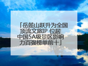 岳麓山跃升为全国顶流文旅IP 位居中国5A级景区影响力百强榜单前十