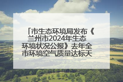 市生态环境局发布《兰州市2024年生态环境状况公报》去年全市环境空气质量达标天数301天
