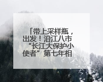 带上采样瓶，出发！沿江八市“长江大保护小使者”第七年相约“智探长江 童心护绿 ”