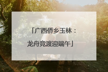 广西侨乡玉林：龙舟竞渡迎端午