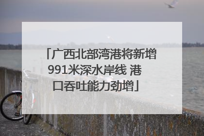 广西北部湾港将新增991米深水岸线 港口吞吐能力劲增
