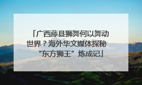 广西藤县狮舞何以舞动世界？海外华文媒体探秘“东方狮王”炼成记