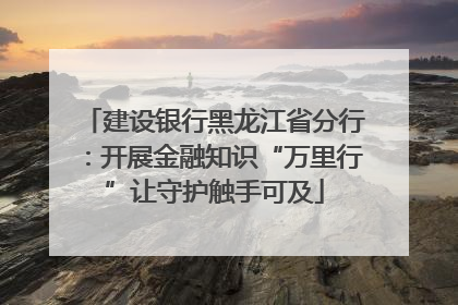 建设银行黑龙江省分行：开展金融知识“万里行”让守护触手可及