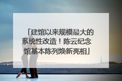 建馆以来规模最大的系统性改造！陈云纪念馆基本陈列焕新亮相