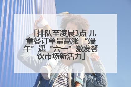 排队至凌晨3点 儿童餐订单量高涨 “端午”遇“六一”激发餐饮市场新活力
