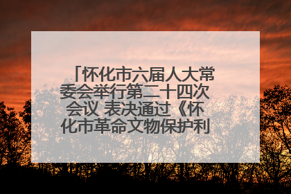 怀化市六届人大常委会举行第二十四次会议 表决通过《怀化市革命文物保护利用若干规定》