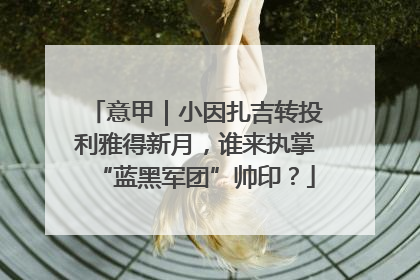 意甲｜小因扎吉转投利雅得新月，谁来执掌“蓝黑军团”帅印？