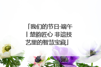 我们的节日·端午丨楚韵匠心 非遗技艺里的智慧宝藏