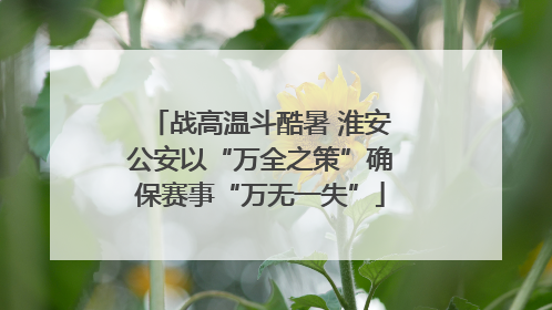 战高温斗酷暑 淮安公安以“万全之策”确保赛事“万无一失”