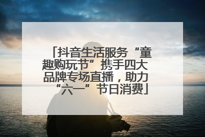 抖音生活服务“童趣购玩节”携手四大品牌专场直播，助力“六一”节日消费