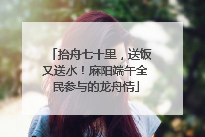 抬舟七十里，送饭又送水！麻阳端午全民参与的龙舟情