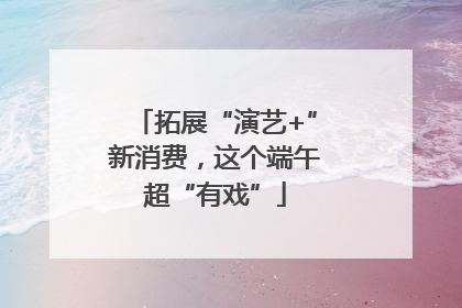 拓展“演艺+”新消费，这个端午超“有戏”