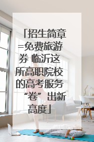 招生简章=免费旅游券 临沂这所高职院校的高考服务“卷”出新高度