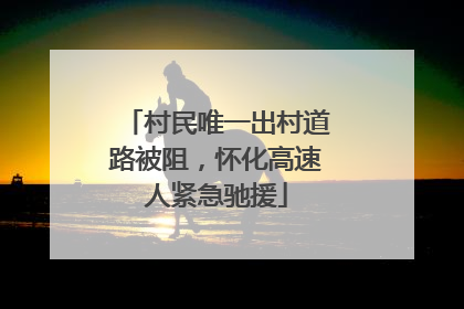 村民唯一出村道路被阻，怀化高速人紧急驰援
