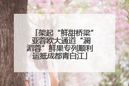 架起“鲜甜桥梁” 亚蓉欧大通道“澜湄蓉”鲜果专列顺利运抵成都青白江