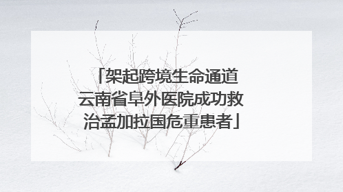 架起跨境生命通道 云南省阜外医院成功救治孟加拉国危重患者