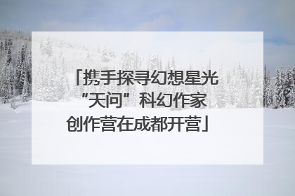 携手探寻幻想星光 “天问”科幻作家创作营在成都开营
