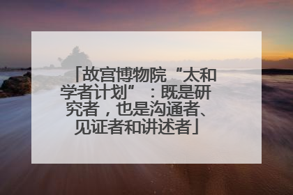 故宫博物院“太和学者计划”：既是研究者，也是沟通者、见证者和讲述者