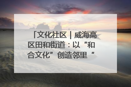 文化社区｜威海高区田和街道：以“和合文化”创造邻里“和合之美”