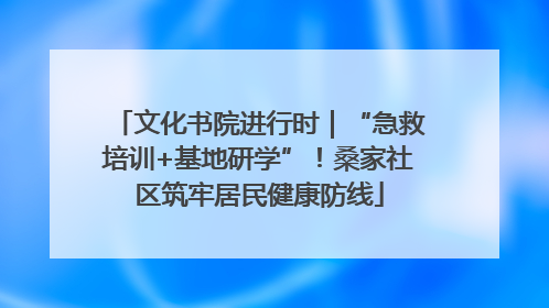 文化书院进行时｜“急救培训+基地研学”！桑家社区筑牢居民健康防线