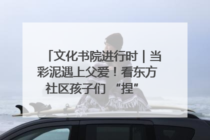 文化书院进行时｜当彩泥遇上父爱！看东方社区孩子们 “捏” 出心目中的爸爸