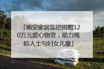 晚安家居集团捐赠120万元爱心物资，助力残障人士与妇女儿童