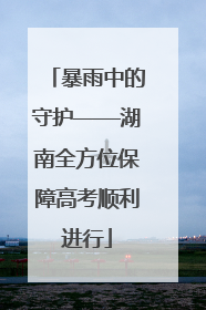 暴雨中的守护——湖南全方位保障高考顺利进行