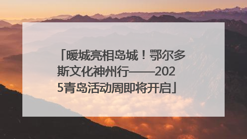 暖城亮相岛城！鄂尔多斯文化神州行——2025青岛活动周即将开启