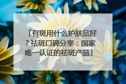 有斑用什么护肤品好？祛斑口碑分享：国家唯一认证的祛斑产品