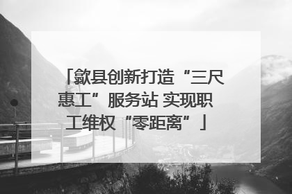 歙县创新打造“三尺惠工”服务站 实现职工维权“零距离”