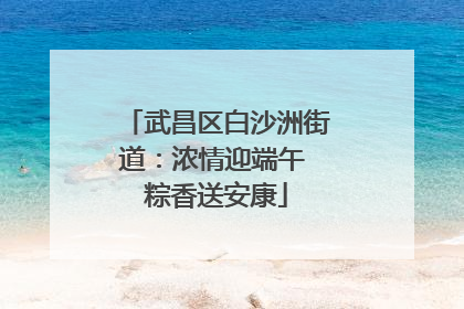 武昌区白沙洲街道：浓情迎端午 粽香送安康