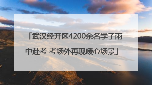 武汉经开区4200余名学子雨中赴考 考场外再现暖心场景