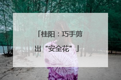 桂阳：巧手剪出“安全花”
