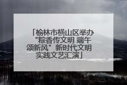 榆林市横山区举办“粽香传文明 端午颂新风”新时代文明实践文艺汇演