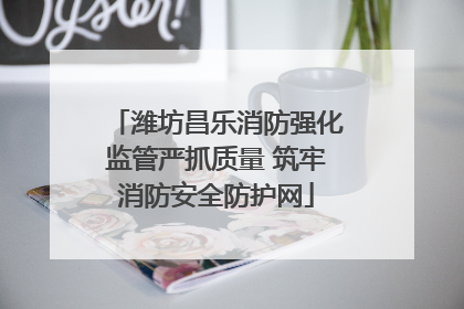 潍坊昌乐消防强化监管严抓质量 筑牢消防安全防护网