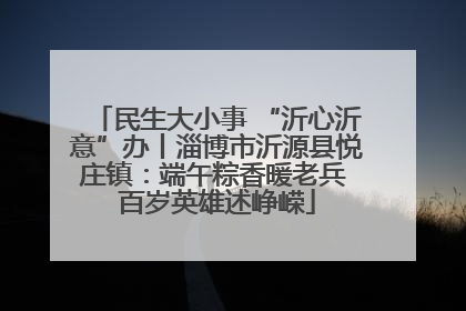 民生大小事 “沂心沂意”办丨淄博市沂源县悦庄镇：端午粽香暖老兵 百岁英雄述峥嵘