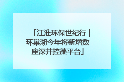 江淮环保世纪行｜环巢湖今年将新增数座深井控藻平台