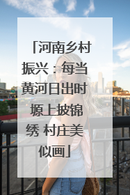 河南乡村振兴：每当黄河日出时 塬上披锦绣 村庄美似画