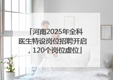 河南2025年全科医生特设岗位招聘开启，120个岗位虚位