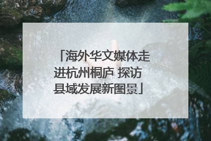 海外华文媒体走进杭州桐庐 探访县域发展新图景