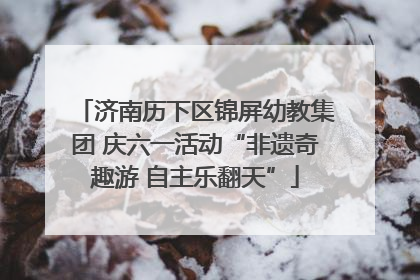 济南历下区锦屏幼教集团 庆六一活动“非遗奇趣游 自主乐翻天”