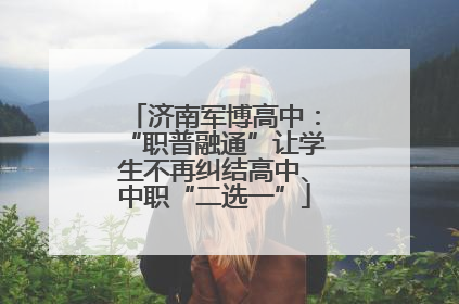 济南军博高中：“职普融通”让学生不再纠结高中、中职“二选一”