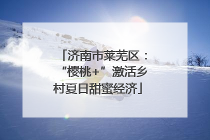 济南市莱芜区：“樱桃+”激活乡村夏日甜蜜经济