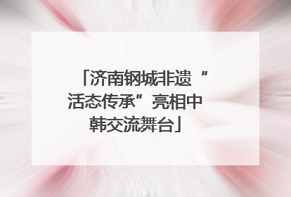 济南钢城非遗“活态传承”亮相中韩交流舞台