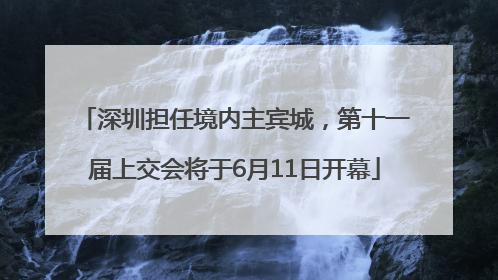 深圳担任境内主宾城，第十一届上交会将于6月11日开幕