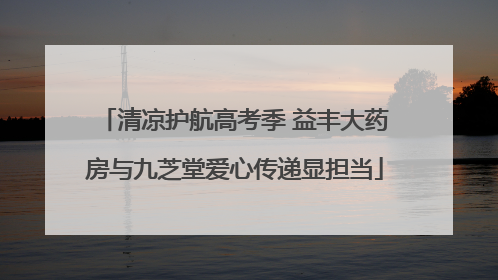 清凉护航高考季 益丰大药房与九芝堂爱心传递显担当