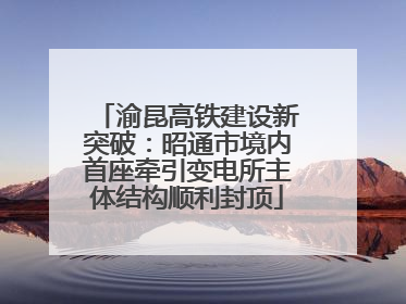 渝昆高铁建设新突破：昭通市境内首座牵引变电所主体结构顺利封顶