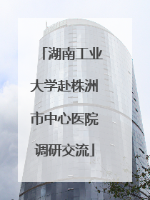 湖南工业大学赴株洲市中心医院调研交流