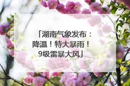湖南气象发布：降温！特大暴雨！9级雷暴大风